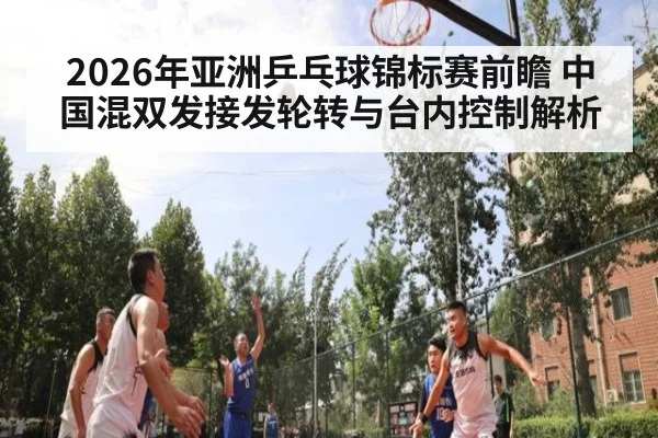 2026年亚洲乒乓球锦标赛前瞻 中国混双发接发轮转与台内控制解析