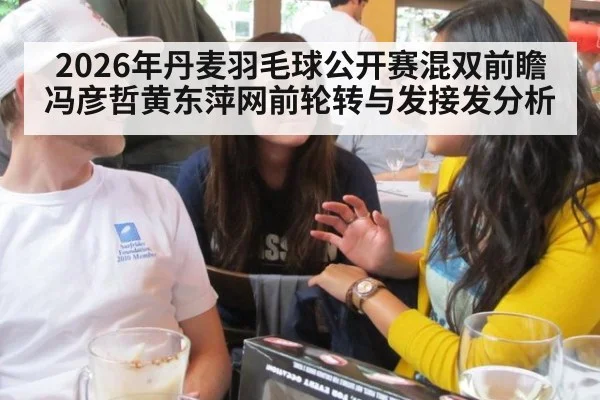 2026年丹麦羽毛球公开赛混双前瞻 冯彦哲黄东萍网前轮转与发接发分析
