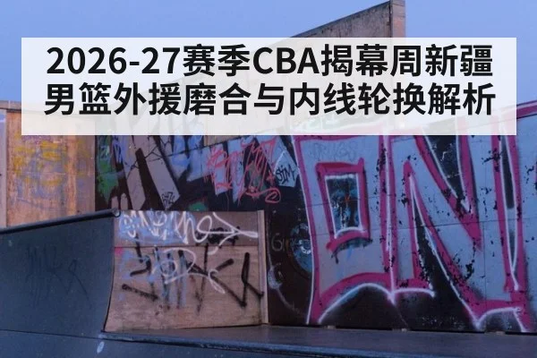 2026-27赛季CBA揭幕周新疆男篮外援磨合与内线轮换解析