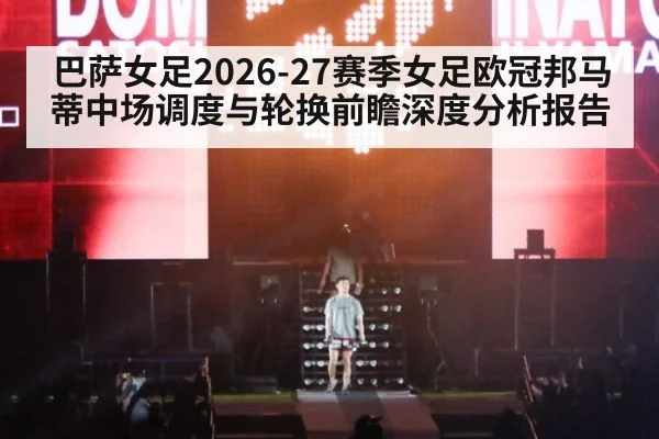 巴萨女足2026-27赛季女足欧冠邦马蒂中场调度与轮换前瞻深度分析报告